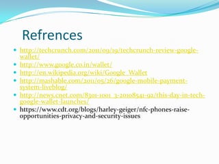 Refrences
 http://techcrunch.com/2011/09/19/techcrunch-review-google-
wallet/
 http://www.google.co.in/wallet/
 http://en.wikipedia.org/wiki/Google_Wallet
 http://mashable.com/2011/05/26/google-mobile-payment-
system-liveblog/
 http://news.cnet.com/8301-1001_3-20108541-92/this-day-in-tech-
google-wallet-launches/
 https://www.cdt.org/blogs/harley-geiger/nfc-phones-raise-
opportunities-privacy-and-security-issues
 