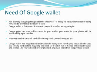 Need Of Google wallet
• Just as every thing is getting under the shadow of “e” today we have paper currency being
replaced by electronic money or e-cash.
• Google wallet is fast convenient way to pay which makes savings simple.
• Google point out that unlike a card in your wallet, your cards in your phone will be
protected by a pin number.
• We don’t need to carry all cards like loyalty cards ,reward coupons etc.
• Google wallet has huge benefit that will make many users very happy. It can also be used
as a loyalty card system, negating the need for a wallet full of Coffee chain loyalty cards
and swipes. All you will need is your phone in any place that offers the payment system
 