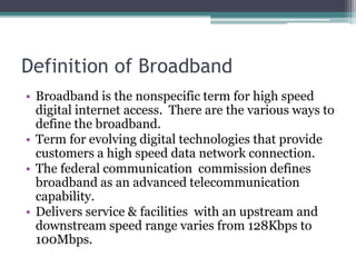 Definition of Broadband
• Broadband is the nonspecific term for high speed
digital internet access. There are the various ways to
define the broadband.
• Term for evolving digital technologies that provide
customers a high speed data network connection.
• The federal communication commission defines
broadband as an advanced telecommunication
capability.
• Delivers service & facilities with an upstream and
downstream speed range varies from 128Kbps to
100Mbps.
 