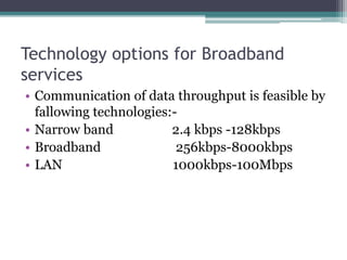 Technology options for Broadband
services
• Communication of data throughput is feasible by
fallowing technologies:-
• Narrow band 2.4 kbps -128kbps
• Broadband 256kbps-8000kbps
• LAN 1000kbps-100Mbps
 