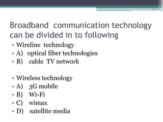 Broadband communication technology
can be divided in to following
• Wireline technology
• A) optical fiber technologies
• B) cable TV network
• Wireless technology
• A) 3G mobile
• B) Wi-Fi
• C) wimax
• D) satellite media
 