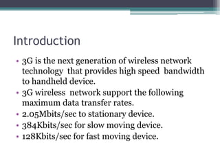 Introduction
• 3G is the next generation of wireless network
technology that provides high speed bandwidth
to handheld device.
• 3G wireless network support the following
maximum data transfer rates.
• 2.05Mbits/sec to stationary device.
• 384Kbits/sec for slow moving device.
• 128Kbits/sec for fast moving device.
 