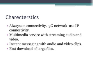 Charecterstics
• Always on connectivity. 3G network use IP
connectivity.
• Multimedia service with streaming audio and
video.
• Instant messaging with audio and video clips.
• Fast download of large files.
 