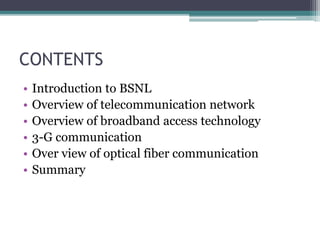 CONTENTS
• Introduction to BSNL
• Overview of telecommunication network
• Overview of broadband access technology
• 3-G communication
• Over view of optical fiber communication
• Summary
 