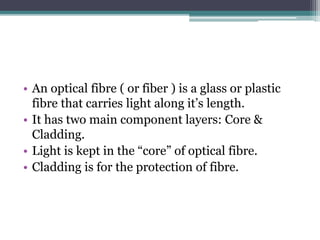 • An optical fibre ( or fiber ) is a glass or plastic
fibre that carries light along it’s length.
• It has two main component layers: Core &
Cladding.
• Light is kept in the “core” of optical fibre.
• Cladding is for the protection of fibre.
 