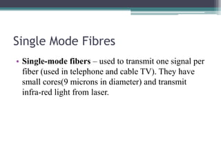Single Mode Fibres
• Single-mode fibers – used to transmit one signal per
fiber (used in telephone and cable TV). They have
small cores(9 microns in diameter) and transmit
infra-red light from laser.
 