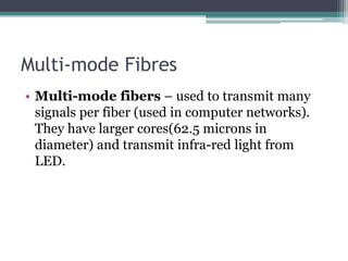 Multi-mode Fibres
• Multi-mode fibers – used to transmit many
signals per fiber (used in computer networks).
They have larger cores(62.5 microns in
diameter) and transmit infra-red light from
LED.
 