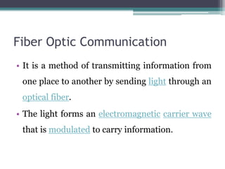 Fiber Optic Communication
• It is a method of transmitting information from
one place to another by sending light through an
optical fiber.
• The light forms an electromagnetic carrier wave
that is modulated to carry information.
 