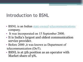 Introduction to BSNL
• BSNL is an Indian state-owned telecommunications
company.
• It was incorporated on 15 September 2000.
• It is India’s largest and oldest communication
service provider.
• Before 2000 ,it was known as Department of
telecommunication (DoT).
• BSNL is at 5th position as an operator with
Market share of 9%.
 