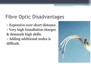 Fibre Optic Disadvantages
• Expensive over short distance.
• Very high Installation charges
& demands high skills.
• Adding additional nodes is
difficult.
 