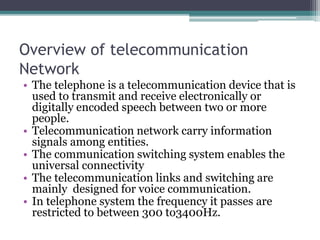 Overview of telecommunication
Network
• The telephone is a telecommunication device that is
used to transmit and receive electronically or
digitally encoded speech between two or more
people.
• Telecommunication network carry information
signals among entities.
• The communication switching system enables the
universal connectivity
• The telecommunication links and switching are
mainly designed for voice communication.
• In telephone system the frequency it passes are
restricted to between 300 to3400Hz.
 
