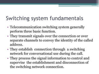Switching system fundamentals
• Telecommunication switching system generally
perform three basic function.
• They transmit signals over the connection or over
separate channels to convey the identity of the called
address.
• They establish connection through a switching
network for conversational use during the call.
• They process the signal information to control and
supervise the establishment and disconnection of
the switching network connection.
 