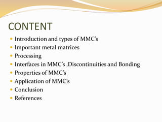 CONTENT
 Introduction and types of MMC’s
 Important metal matrices
 Processing
 Interfaces in MMC’s ,Discontinuities and Bonding
 Properties of MMC’s
 Application of MMC’s
 Conclusion
 References
 