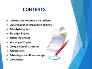 CONTENTS
 Introduction to propulsive devices
 Classification of propulsive engines
 Athodyd engines
 Scramjet Engine
 About the Engine
 Working of Engine
 Comparison of scramjet
 Applications
 Advantages and Disadvantages
 Conclusion
 