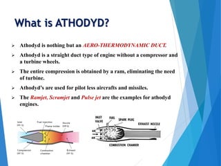 What is ATHODYD?
 Athodyd is nothing but an AERO-THERMODYNAMIC DUCT.
 Athodyd is a straight duct type of engine without a compressor and
a turbine wheels.
 The entire compression is obtained by a ram, eliminating the need
of turbine.
 Athodyd’s are used for pilot less aircrafts and missiles.
 The Ramjet, Scramjet and Pulse jet are the examples for athodyd
engines.
 