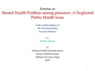 Seminar on
Mental Health Problem among prisoners. A Neglected
Public Health Issue
Under cordial guidance of
Mr. Hari Parsad Kafle
Associate Professor
By
Shiksha Adhikari
At
School of health and allied science
Faculty of Health Science
Pokhara University, Nepal
2019
1
 