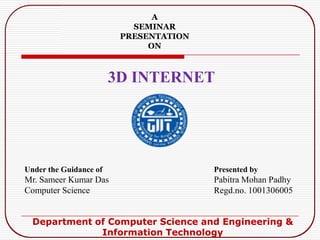 3D INTERNET
A
SEMINAR
PRESENTATION
ON
Under the Guidance of
Mr. Sameer Kumar Das
Computer Science
Presented by
Pabitra Mohan Padhy
Regd.no. 1001306005
Department of Computer Science and Engineering &
Information Technology
 