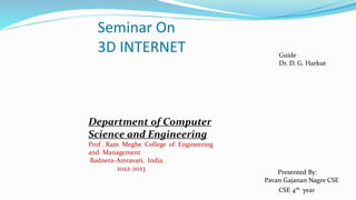 Seminar On
3D INTERNET
Department of Computer
Science and Engineering
Prof . Ram Meghe College of Engineering
and Management
Badnera-Amravati, India.
2022-2023
Guide
Dr. D. G. Harkut
Presented By:
Pavan Gajanan Nagre CSE
CSE 4th year
 