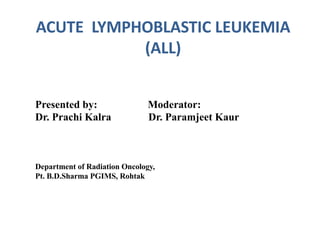 ACUTE LYMPHOBLASTIC LEUKEMIA
(ALL)
Presented by: Moderator:
Dr. Prachi Kalra Dr. Paramjeet Kaur
Department of Radiation Oncology,
Pt. B.D.Sharma PGIMS, Rohtak
 