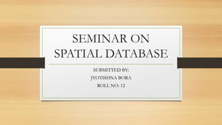 SEMINAR ON
SPATIAL DATABASE
SUBMITTED BY:
JYOTISHNA BORA
ROLL NO: 12
 