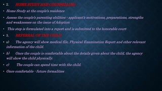 • 2. HOME STUDY AND COUNSELLING
• Home Study at the couple’s residence
• Assess the couple’s parenting abilities - applicant’s motivations, preparations, strengths
and weaknesses on the issue of Adoption
• This step is formulated into a report and is submitted to the honorable court
• 3. REFERRAL OF THE CHILD
• a) The agency will show medical file, Physical Examination Report and other relevant
information of the child.
• b) Once the couple is comfortable about the details given about the child, the agency
will show the child physically.
• c) The couple can spend time with the child.
• Once comfortable - future formalities
 