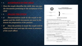 • 4. ACCEPTANCE OF THE CHILD
• Once the couple identifies the child, they can sign
the documents pertaining to the acceptance of the
child
• 5. FILLING THE PITION
• a) Documentations made by the couple to the
agency and the child’s documents are sent to the
lawyer for preparation of the petition.
• b) Once the petition is ready the couple will be
called at the court and sign the same in presence
of the court officer.
 
