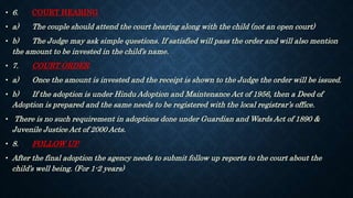 • 6. COURT HEARING
• a) The couple should attend the court hearing along with the child (not an open court)
• b) The Judge may ask simple questions. If satisfied will pass the order and will also mention
the amount to be invested in the child’s name.
• 7. COURT ORDER
• a) Once the amount is invested and the receipt is shown to the Judge the order will be issued.
• b) If the adoption is under Hindu Adoption and Maintenance Act of 1956, then a Deed of
Adoption is prepared and the same needs to be registered with the local registrar’s office.
• There is no such requirement in adoptions done under Guardian and Wards Act of 1890 &
Juvenile Justice Act of 2000 Acts.
• 8. FOLLOW UP
• After the final adoption the agency needs to submit follow up reports to the court about the
child’s well being. (For 1-2 years)
 