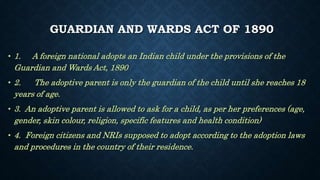 GUARDIAN AND WARDS ACT OF 1890
• 1. A foreign national adopts an Indian child under the provisions of the
Guardian and Wards Act, 1890
• 2. The adoptive parent is only the guardian of the child until she reaches 18
years of age.
• 3. An adoptive parent is allowed to ask for a child, as per her preferences (age,
gender, skin colour, religion, specific features and health condition)
• 4. Foreign citizens and NRIs supposed to adopt according to the adoption laws
and procedures in the country of their residence.
 