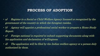 PROCESS OF ADOPTION
• a) Register in a Social or Child Welfare Agency licensed or recognized by the
government of the country in which the foreigner resides.
• b) Agency will appoint a professional social worker to prepare a Home Study
Report.
• c) Foreign national is required to submit supporting documents along with
his application and declaration of willingness.
• d) The application will be filed by the Indian welfare agency or a person duly
authorized by them.
 