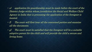 • e) application for guardianship must be made before the court of the
District Judge within whose jurisdiction the Social and Welfare Child
Agency in India that is processing the application of the foreigner is
located.
• f) The court will first hear all the concerned parties and examine
all the documents.
• g) The court must be satisfied that the foreigner will be a suitable
adoptive parent for the child and will provide the child a secure and
loving home.
 