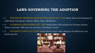LAWS GOVERNING THE ADOPTION
• 1. THE HINDU ADOPTION AND MAINTENANCE ACT ,1956 which deals with adoption by
individuals belonging to Hindu, Sikhs, Jains, Buddhists.
• 2. GUARDIAN ANDD WARDS ACT, 1890 which deals with adoption by foreign citizens,
Indian nationals, NRI who are muslims, Christians or jews.
• 3. JUVENILE JUSTICE ACT,2000 which deals in part with adoption of children by non
hindu parents.
 
