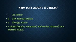 WHO MAY ADOPT A CHILD?
• 1. An Indian
• 2. Non resident Indian
• 3. Foreign citizen
• A single female ( unmarried, widowed or divorced) or a
married couple.
 