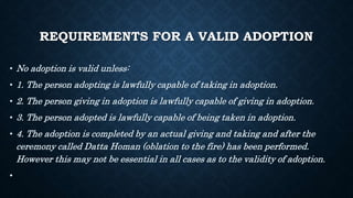 REQUIREMENTS FOR A VALID ADOPTION
• No adoption is valid unless:
• 1. The person adopting is lawfully capable of taking in adoption.
• 2. The person giving in adoption is lawfully capable of giving in adoption.
• 3. The person adopted is lawfully capable of being taken in adoption.
• 4. The adoption is completed by an actual giving and taking and after the
ceremony called Datta Homan (oblation to the fire) has been performed.
However this may not be essential in all cases as to the validity of adoption.
•
 