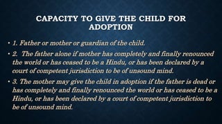 CAPACITY TO GIVE THE CHILD FOR
ADOPTION
• 1. Father or mother or guardian of the child.
• 2. The father alone if mother has completely and finally renounced
the world or has ceased to be a Hindu, or has been declared by a
court of competent jurisdiction to be of unsound mind.
• 3. The mother may give the child in adoption if the father is dead or
has completely and finally renounced the world or has ceased to be a
Hindu, or has been declared by a court of competent jurisdiction to
be of unsound mind.
 