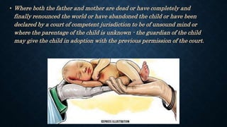 • Where both the father and mother are dead or have completely and
finally renounced the world or have abandoned the child or have been
declared by a court of competent jurisdiction to be of unsound mind or
where the parentage of the child is unknown - the guardian of the child
may give the child in adoption with the previous permission of the court.
 