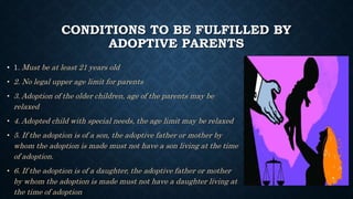 CONDITIONS TO BE FULFILLED BY
ADOPTIVE PARENTS
• 1. Must be at least 21 years old
• 2. No legal upper age limit for parents
• 3. Adoption of the older children, age of the parents may be
relaxed
• 4. Adopted child with special needs, the age limit may be relaxed
• 5. If the adoption is of a son, the adoptive father or mother by
whom the adoption is made must not have a son living at the time
of adoption.
• 6. If the adoption is of a daughter, the adoptive father or mother
by whom the adoption is made must not have a daughter living at
the time of adoption
 