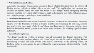 • Automatic Emergency Braking
Automatic emergency braking uses sensors to detect whether the driver is in the process of
hitting another vehicle or other objects on the road. This application can measure the
distance of nearby traffic and alert the driver to any danger. Some emergency braking
systems can take preventive safety measures such as tightening seat belts, reducing speed,
and engaging adaptive steering to avoid a collision.
• Driver Drowsiness Detection
Driver drowsiness detection warns drivers of sleepiness or other road distractions. There are
several ways to determine whether a driver’s attention is decreasing. In one case, sensors
can analyze the movement of the driver’s head and heart rate to determine whether they
indicate drowsiness. Other systems issue driver alerts similar to the warning signals for lane
detection.
• Driver Monitoring System
The driver monitoring system is another way of measuring the driver’s attention. The
camera sensors can analyze whether the driver’s eyes are on the road or drifting. Driver
monitoring systems can alert drivers with noises, vibrations in the steering wheel, or
flashing lights. In some cases, the car will take the extreme measure of stopping the vehicle
completely.
 