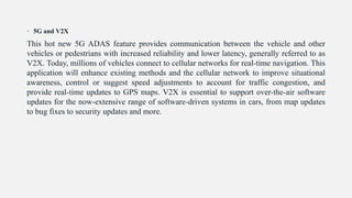 • 5G and V2X
This hot new 5G ADAS feature provides communication between the vehicle and other
vehicles or pedestrians with increased reliability and lower latency, generally referred to as
V2X. Today, millions of vehicles connect to cellular networks for real-time navigation. This
application will enhance existing methods and the cellular network to improve situational
awareness, control or suggest speed adjustments to account for traffic congestion, and
provide real-time updates to GPS maps. V2X is essential to support over-the-air software
updates for the now-extensive range of software-driven systems in cars, from map updates
to bug fixes to security updates and more.
 