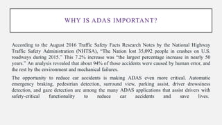 WHY IS ADAS IMPORTANT?
According to the August 2016 Traffic Safety Facts Research Notes by the National Highway
Traffic Safety Administration (NHTSA), “The Nation lost 35,092 people in crashes on U.S.
roadways during 2015.” This 7.2% increase was “the largest percentage increase in nearly 50
years.” An analysis revealed that about 94% of those accidents were caused by human error, and
the rest by the environment and mechanical failures.
The opportunity to reduce car accidents is making ADAS even more critical. Automatic
emergency braking, pedestrian detection, surround view, parking assist, driver drowsiness
detection, and gaze detection are among the many ADAS applications that assist drivers with
safety-critical functionality to reduce car accidents and save lives.
 