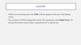 HISTORY
• ADAS were first being used in the 1950s with the adoption of the anti- lock braking
system.
• The evolution of ADAS emerged and started with a gentleman called Ralph Teetor. He
invented the modern cruise control, originally known as Speedo stat.
 