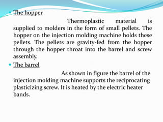  The hopper
Thermoplastic material is
supplied to molders in the form of small pellets. The
hopper on the injection molding machine holds these
pellets. The pellets are gravity-fed from the hopper
through the hopper throat into the barrel and screw
assembly.
 The barrel
As shown in figure the barrel of the
injection molding machine supports the reciprocating
plasticizing screw. It is heated by the electric heater
bands.
 