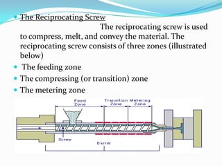  The Reciprocating Screw
The reciprocating screw is used
to compress, melt, and convey the material. The
reciprocating screw consists of three zones (illustrated
below)
 The feeding zone
 The compressing (or transition) zone
 The metering zone
 