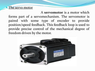  The servo motor
A servomotor is a motor which
forms part of a servomechanism. The servomotor is
paired with some type of encoder to provide
position/speed feedback. This feedback loop is used to
provide precise control of the mechanical degree of
freedom driven by the motor.
 