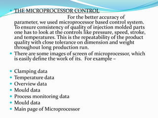  THE MICROPROCESSOR CONTROL
For the better accuracy of
parameter, we used microprocessor based control system.
To ensure consistency of quality of injection molded parts
one has to look at the controls like pressure, speed, stroke,
and temperatures. This is the repeatability of the product
quality with close tolerance on dimension and weight
throughout long production run.
 There are some images of screen of microprocessor, which
is easily define the work of its. For example –
 Clamping data
 Temperature data
 Overview data
 Mould data
 Process monitoring data
 Mould data
 Main page of Microprocessor
 