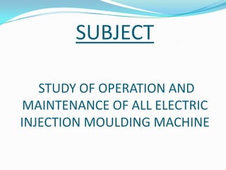 SUBJECT
STUDY OF OPERATION AND
MAINTENANCE OF ALL ELECTRIC
INJECTION MOULDING MACHINE
 