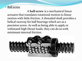  Ball screw
A ball screw is a mechanical linear
actuator that translates rotational motion to linear
motion with little friction. A threaded shaft provides a
helical raceway for ball bearings which act as a
precision screw. As well as being able to apply or
withstand high thrust loads, they can do so with
minimum internal friction.
 