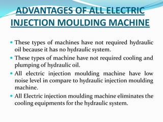 ADVANTAGES OF ALL ELECTRIC
INJECTION MOULDING MACHINE
 These types of machines have not required hydraulic
oil because it has no hydraulic system.
 These types of machine have not required cooling and
plumping of hydraulic oil.
 All electric injection moulding machine have low
noise level in compare to hydraulic injection moulding
machine.
 All Electric injection moulding machine eliminates the
cooling equipments for the hydraulic system.
 