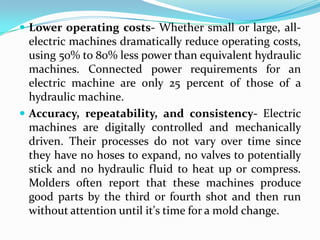  Lower operating costs- Whether small or large, all-
electric machines dramatically reduce operating costs,
using 50% to 80% less power than equivalent hydraulic
machines. Connected power requirements for an
electric machine are only 25 percent of those of a
hydraulic machine.
 Accuracy, repeatability, and consistency- Electric
machines are digitally controlled and mechanically
driven. Their processes do not vary over time since
they have no hoses to expand, no valves to potentially
stick and no hydraulic fluid to heat up or compress.
Molders often report that these machines produce
good parts by the third or fourth shot and then run
without attention until it's time for a mold change.
 
