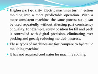  Higher part quality. Electric machines turn injection
molding into a more predictable operation. With a
more consistent machine, the same process setup can
be used repeatedly, without affecting part consistency
or quality. For example, screw position for fill and pack
is controlled with digital precision, eliminating over
packing and greatly reducing molded-in stress.
 These types of machines are fast compare to hydraulic
moulding machine.
 It has not required cool water for machine cooling.
 