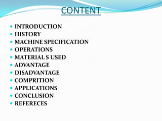 CONTENT
 INTRODUCTION
 HISTORY
 MACHINE SPECIFICATION
 OPERATIONS
 MATERIAL S USED
 ADVANTAGE
 DISADVANTAGE
 COMPRITION
 APPLICATIONS
 CONCLUSION
 REFERECES
 